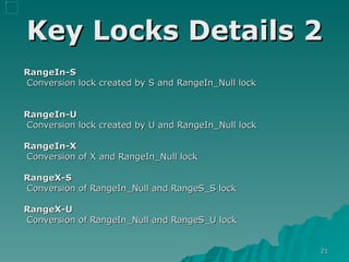 Key Locks Details 2 RangeIn-S Conversion lock created by S and RangeIn_Null lock RangeIn-U Conversion lock created by U and RangeIn_Null lock RangeIn-X Conversion of X and RangeIn_Null lock RangeX-S Conversion of RangeIn_Null and RangeS_S lock RangeX-U Conversion of RangeIn_Null and RangeS_U lock 