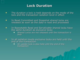Lock Duration   The duration a lock is held depends on the mode of the lock and the transaction isolation level in effect In Read Committed and Snapshot shared locks are released as soon as the data is read and processed  In Repeatable Read and Serializable shared locks have the same duration as exclusive locks Shared Locks are not released until the transaction is over In all isolation levels exclusive locks are held until the end of the transaction An update lock is also held until the end of the transaction 