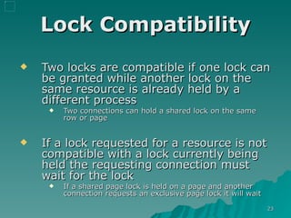Lock Compatibility Two locks are compatible if one lock can be granted while another lock on the same resource is already held by a different process Two connections can hold a shared lock on the same row or page If a lock requested for a resource is not compatible with a lock currently being held the requesting connection must wait for the lock  If a shared page lock is held on a page and another connection requests an exclusive page lock it will wait 