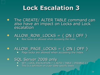 Lock Escalation 3 The CREATE/ ALTER TABLE command can also have an impact on Locks and Lock escalation ALLOW_ROW_LOCKS = {  ON  | OFF }   Row locks are allowed when accessing the index ALLOW_PAGE_LOCKS = {  ON  | OFF }   Page locks are allowed when accessing the index  SQL Server 2008 only  SET ( LOCK_ESCALATION = { AUTO | TABLE | DISABLE } ) This is a definition on a per table specific basis 