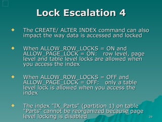 Lock Escalation 4 The CREATE/ ALTER INDEX command can also impact the way data is accessed and locked When ALLOW_ROW_LOCKS = ON and ALLOW_PAGE_LOCK = ON:  row level, page level and table level locks are allowed when you access the index When ALLOW_ROW_LOCKS = OFF and ALLOW_PAGE_LOCK = OFF:  only a table level lock is allowed when you access the index The index "IX_Parts" (partition 1) on table "Parts" cannot be reorganized because page level locking is disabled 