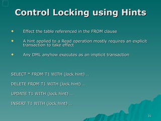 Control Locking using Hints Effect the table referenced in the FROM clause A hint applied to a Read operation mostly requires an explicit transaction to take effect Any DML anyhow executes as an implicit transaction  SELECT * FROM T1 WITH (lock hint) … DELETE FROM T1 WITH (lock hint) … UPDATE T1 WITH (lock hint) … INSERT T1 WITH (lock hint) … 