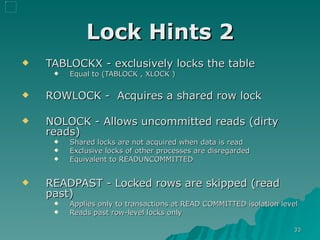Lock Hints 2 TABLOCKX - exclusively locks the table  Equal to (TABLOCK , XLOCK ) ROWLOCK -  Acquires a shared row lock NOLOCK - Allows uncommitted reads (dirty reads) Shared locks are not acquired when data is read Exclusive locks of other processes are disregarded Equivalent to READUNCOMMITTED READPAST - Locked rows are skipped (read past) Applies only to transactions at READ COMMITTED isolation level  Reads past row-level locks only 