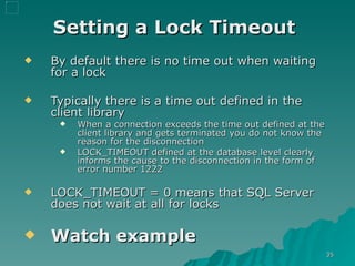 Setting a Lock Timeout   By default there is no time out when waiting for a lock Typically there is a time out defined in the client library When a connection exceeds the time out defined at the client library and gets terminated you do not know the reason for the disconnection  LOCK_TIMEOUT defined at the database level clearly informs the cause to the disconnection in the form of error number  1222 LOCK_TIMEOUT = 0 means that SQL Server does not wait at all for locks Watch example 