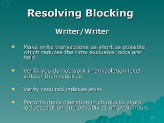 Resolving Blocking   Writer/Writer Make write transactions as short as possible which reduces the time exclusive locks are held Verify you do not work in an isolation level stricter than required  Verify required indexes exist Perform mass operation in chunks to avoid lock escalation and possibly at off peak hours 