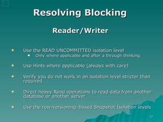 Resolving Blocking   Reader/Writer   Use the READ UNCOMMITTED isolation level Only where applicable and after a through thinking Use Hints where applicable (always with care) Verify you do not work in an isolation level stricter than required  Direct heavy Read operations to read data from another database or another server  Use the row-versioning–based Snapshot Isolation levels 