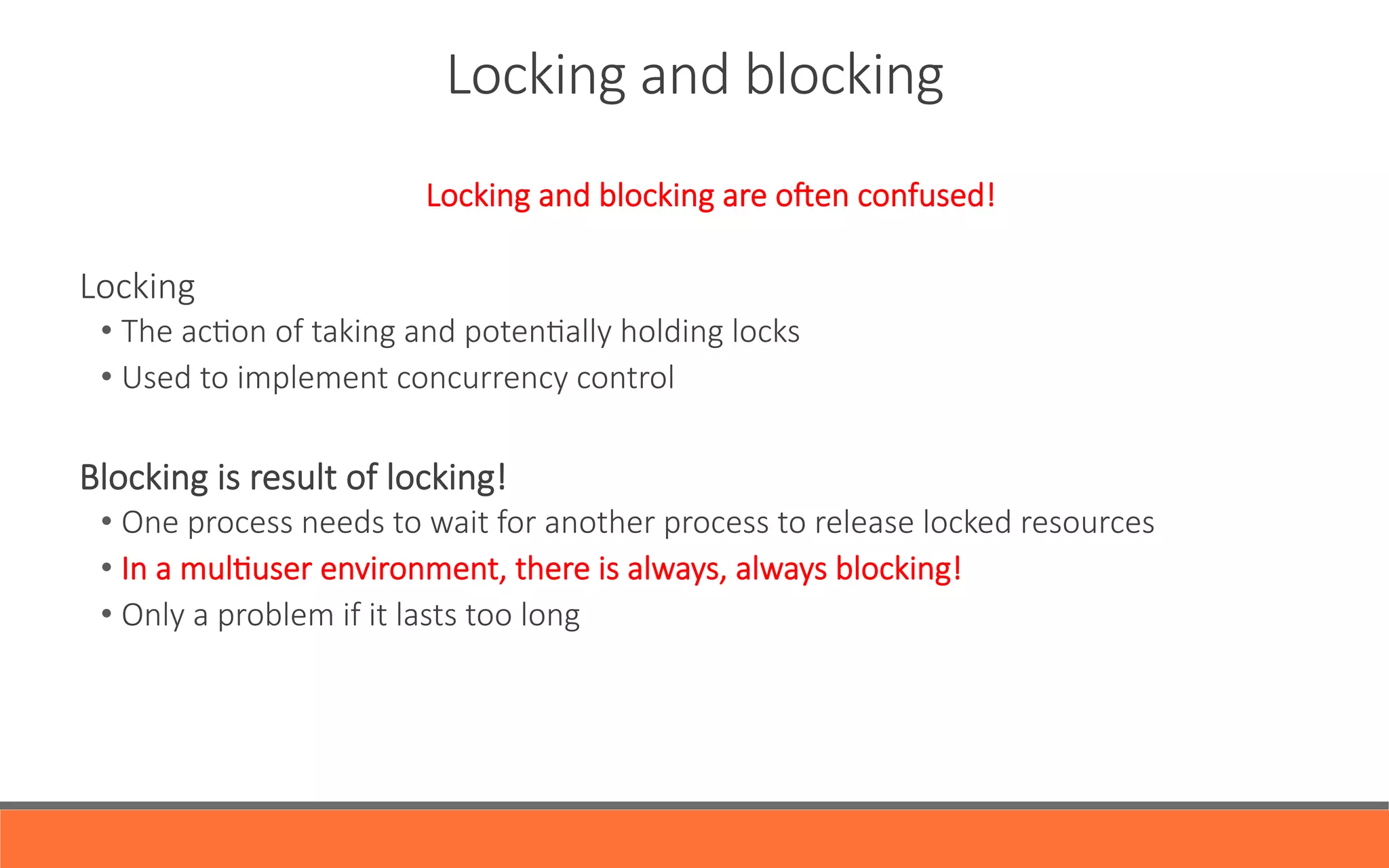 Locking  and  blocking
Locking  and  blocking  are  oien  confused!
  
Locking
• The  acYon  of  taking  and  potenYally  holding  locks
• Used  to  implement  concurrency  control  

Blocking  is  result  of  locking!
• One  process  needs  to  wait  for  another  process  to  release  locked  resources
• In  a  mulYuser  environment,  there  is  always,  always  blocking!
• Only  a  problem  if  it  lasts  too  long
 