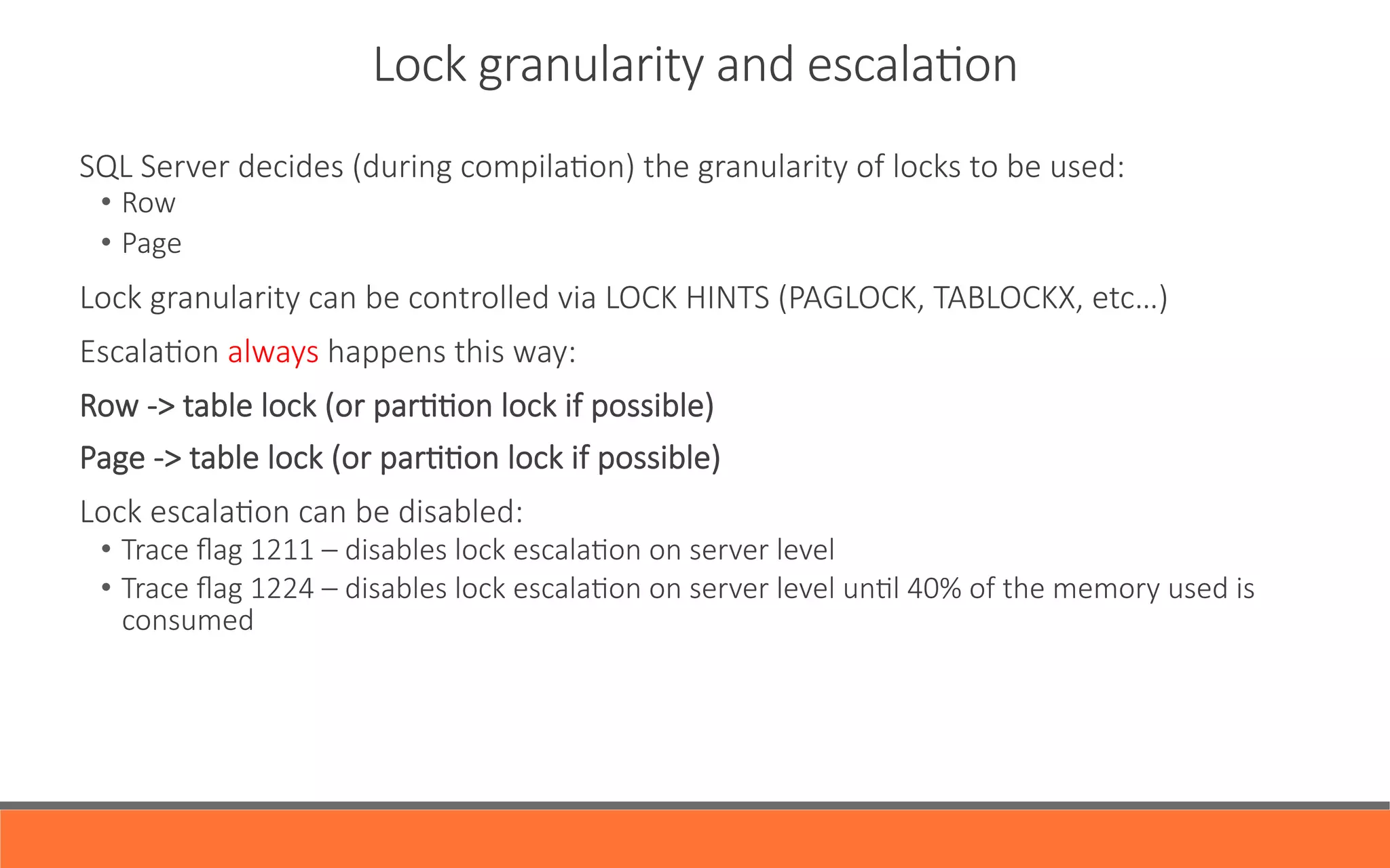 SQL  Server  decides  (during  compilaYon)  the  granularity  of  locks  to  be  used:
•  Row
•  Page
Lock  granularity  can  be  controlled  via  LOCK  HINTS  (PAGLOCK,  TABLOCKX,  etc…)
EscalaYon  always  happens  this  way:
Row  -­‐>  table  lock  (or  parYYon  lock  if  possible)
Page  -­‐>  table  lock  (or  parYYon  lock  if  possible)
Lock  escalaYon  can  be  disabled:
•  Trace  ﬂag  1211  –  disables  lock  escalaYon  on  server  level
•  Trace  ﬂag  1224  –  disables  lock  escalaYon  on  server  level  unYl  40%  of  the  memory  used  is  
consumed
Lock  granularity  and  escalaYon
 