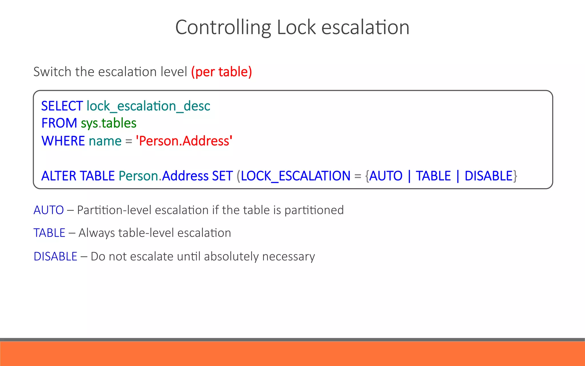 Switch  the  escalaYon  level  (per  table)





AUTO  –  ParYYon-­‐level  escalaYon  if  the  table  is  parYYoned
TABLE  –  Always  table-­‐level  escalaYon
DISABLE  –  Do  not  escalate  unYl  absolutely  necessary    
Controlling  Lock  escalaYon
SELECT  lock_escalaYon_desc
FROM  sys.tables
WHERE  name  =  'Person.Address'

ALTER  TABLE  Person.Address  SET  (LOCK_ESCALATION  =  {AUTO  |  TABLE  |  DISABLE}
 
