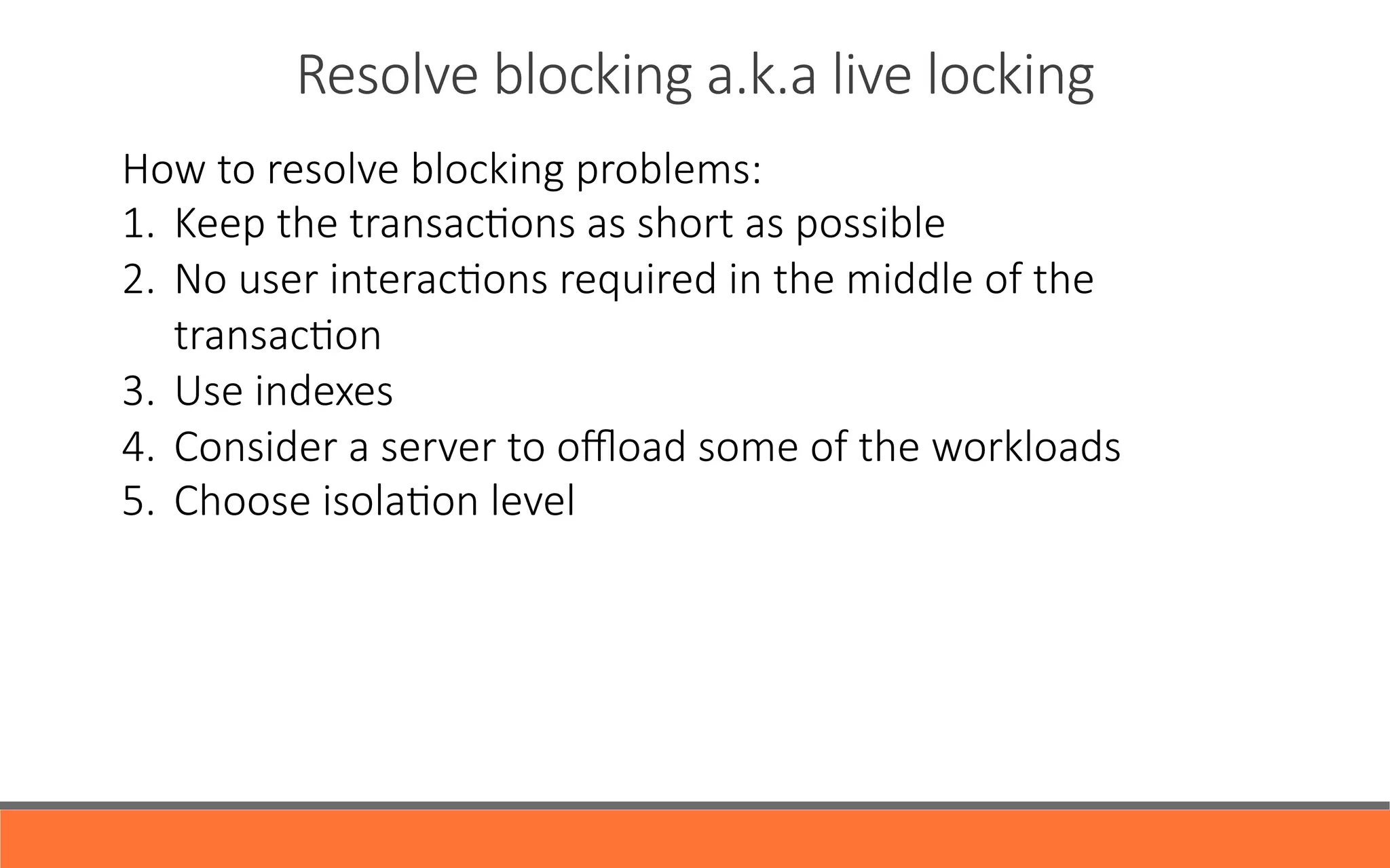 Resolve  blocking  a.k.a  live  locking
How  to  resolve  blocking  problems:
1.  Keep  the  transacYons  as  short  as  possible
2.  No  user  interacYons  required  in  the  middle  of  the  
transacYon
3.  Use  indexes
4.  Consider  a  server  to  oﬄoad  some  of  the  workloads
5.  Choose  isolaYon  level
 