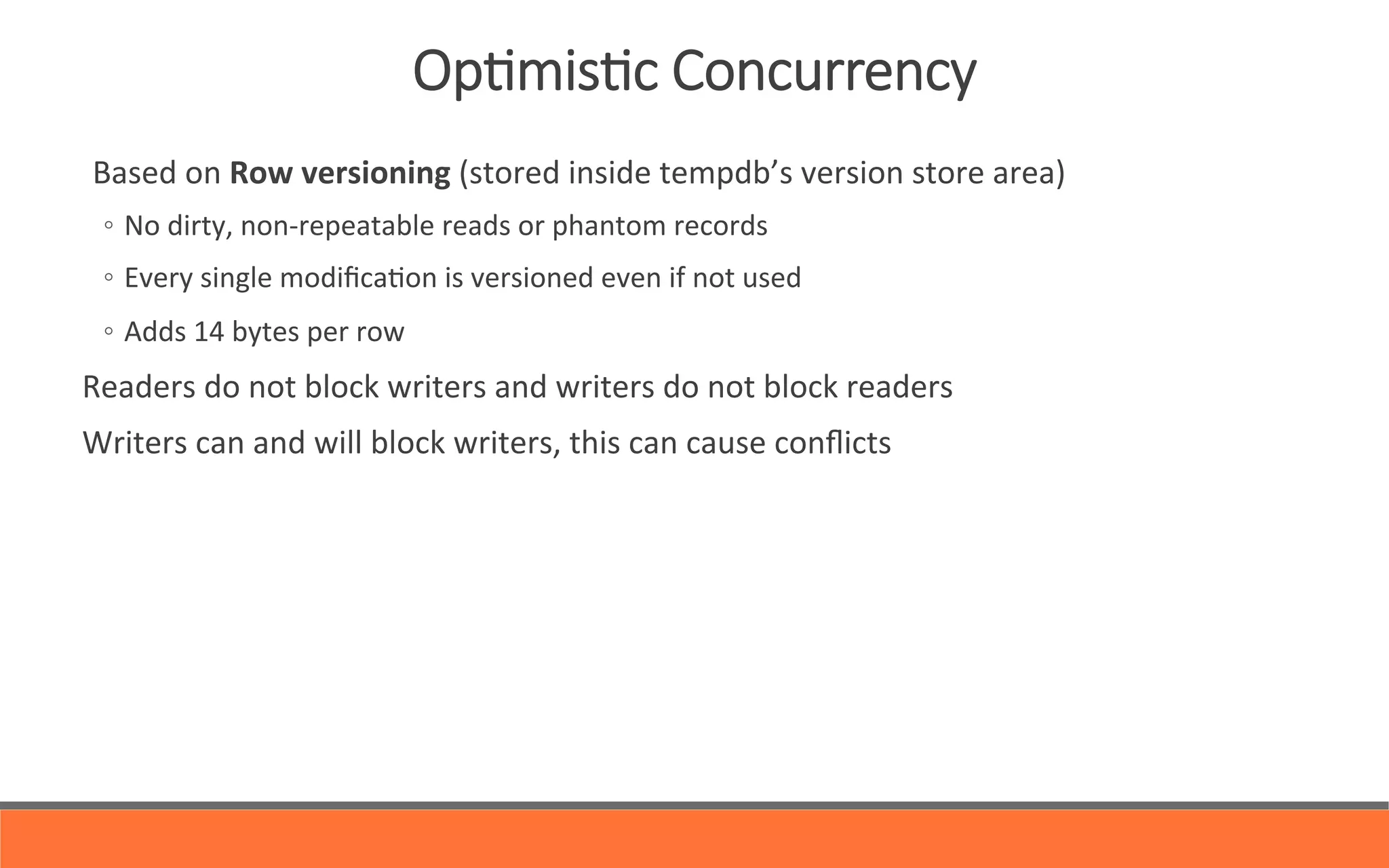   Based	
  on	
  Row	
  versioning	
  (stored	
  inside	
  tempdb’s	
  version	
  store	
  area)	
  	
  
◦  No	
  dirty,	
  non-­‐repeatable	
  reads	
  or	
  phantom	
  records	
  
◦  Every	
  single	
  modiﬁca&on	
  is	
  versioned	
  even	
  if	
  not	
  used	
  
◦  Adds	
  14	
  bytes	
  per	
  row	
  
Readers	
  do	
  not	
  block	
  writers	
  and	
  writers	
  do	
  not	
  block	
  readers	
  
Writers	
  can	
  and	
  will	
  block	
  writers,	
  this	
  can	
  cause	
  conﬂicts	
  
OpYmisYc  Concurrency
 