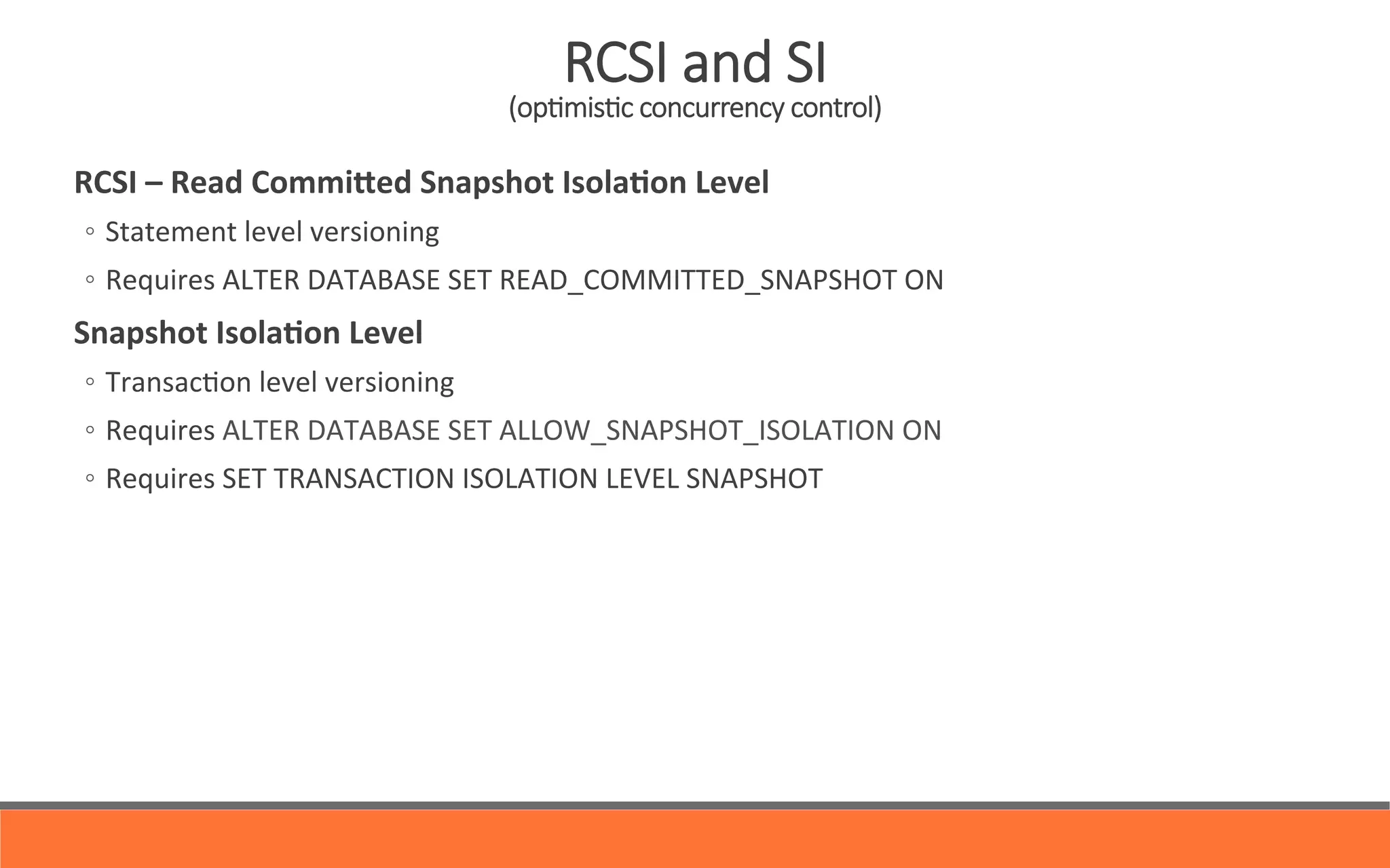   RCSI	
  –	
  Read	
  CommiHed	
  Snapshot	
  Isola0on	
  Level	
  
◦  Statement	
  level	
  versioning	
  	
  
◦  Requires	
  ALTER	
  DATABASE	
  SET	
  READ_COMMITTED_SNAPSHOT	
  ON	
  
	
   Snapshot	
  Isola0on	
  Level	
  
◦  Transac&on	
  level	
  versioning	
  
◦  Requires	
  ALTER	
  DATABASE	
  SET	
  ALLOW_SNAPSHOT_ISOLATION	
  ON	
  
◦  Requires	
  SET	
  TRANSACTION	
  ISOLATION	
  LEVEL	
  SNAPSHOT	
  
RCSI  and  SI  
(opYmisYc  concurrency  control)
 