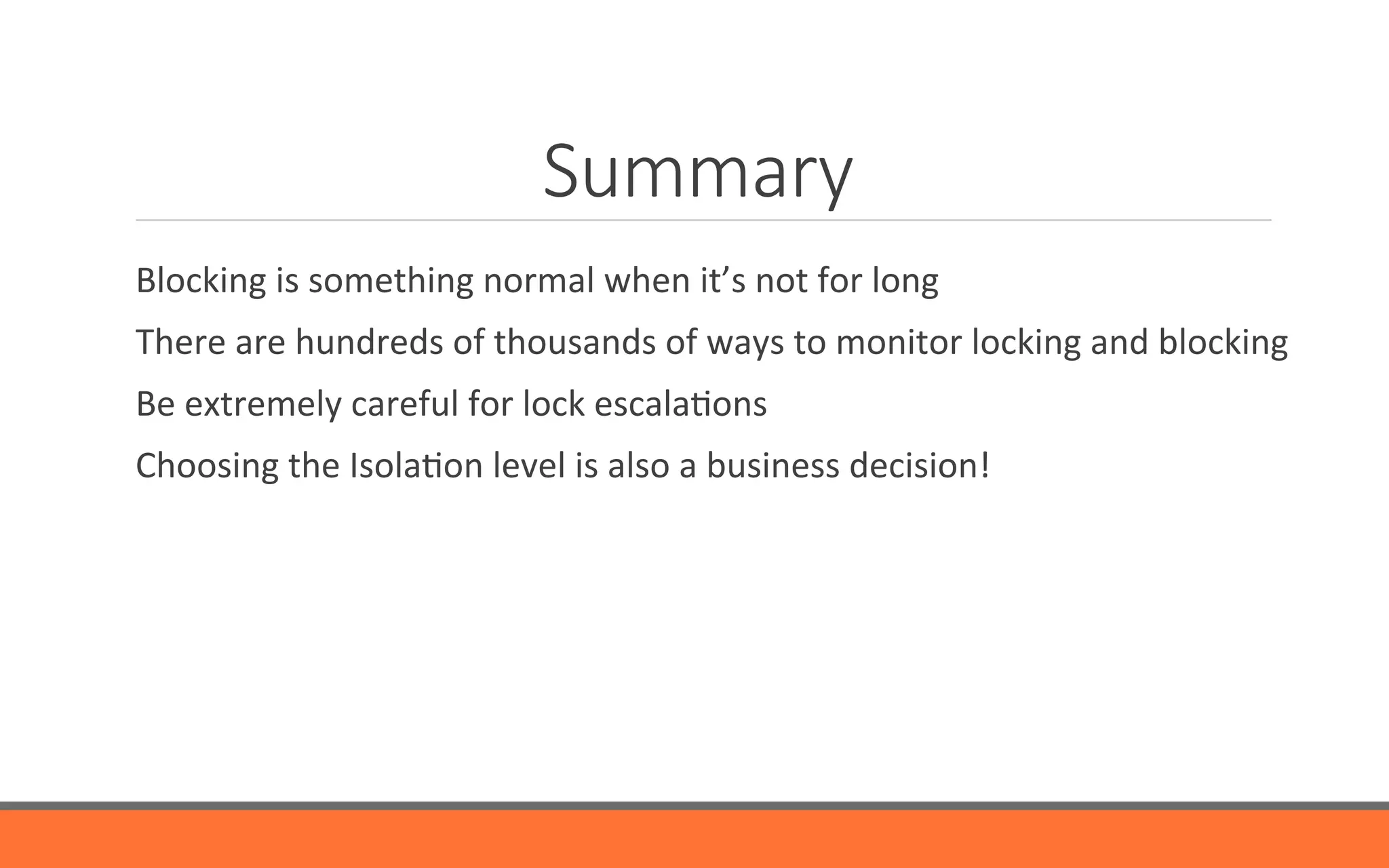 Summary
	
   Blocking	
  is	
  something	
  normal	
  when	
  it’s	
  not	
  for	
  long	
  
	
   There	
  are	
  hundreds	
  of	
  thousands	
  of	
  ways	
  to	
  monitor	
  locking	
  and	
  blocking	
  
	
   Be	
  extremely	
  careful	
  for	
  lock	
  escala&ons	
  
	
   Choosing	
  the	
  Isola&on	
  level	
  is	
  also	
  a	
  business	
  decision!	
  
	
  
 