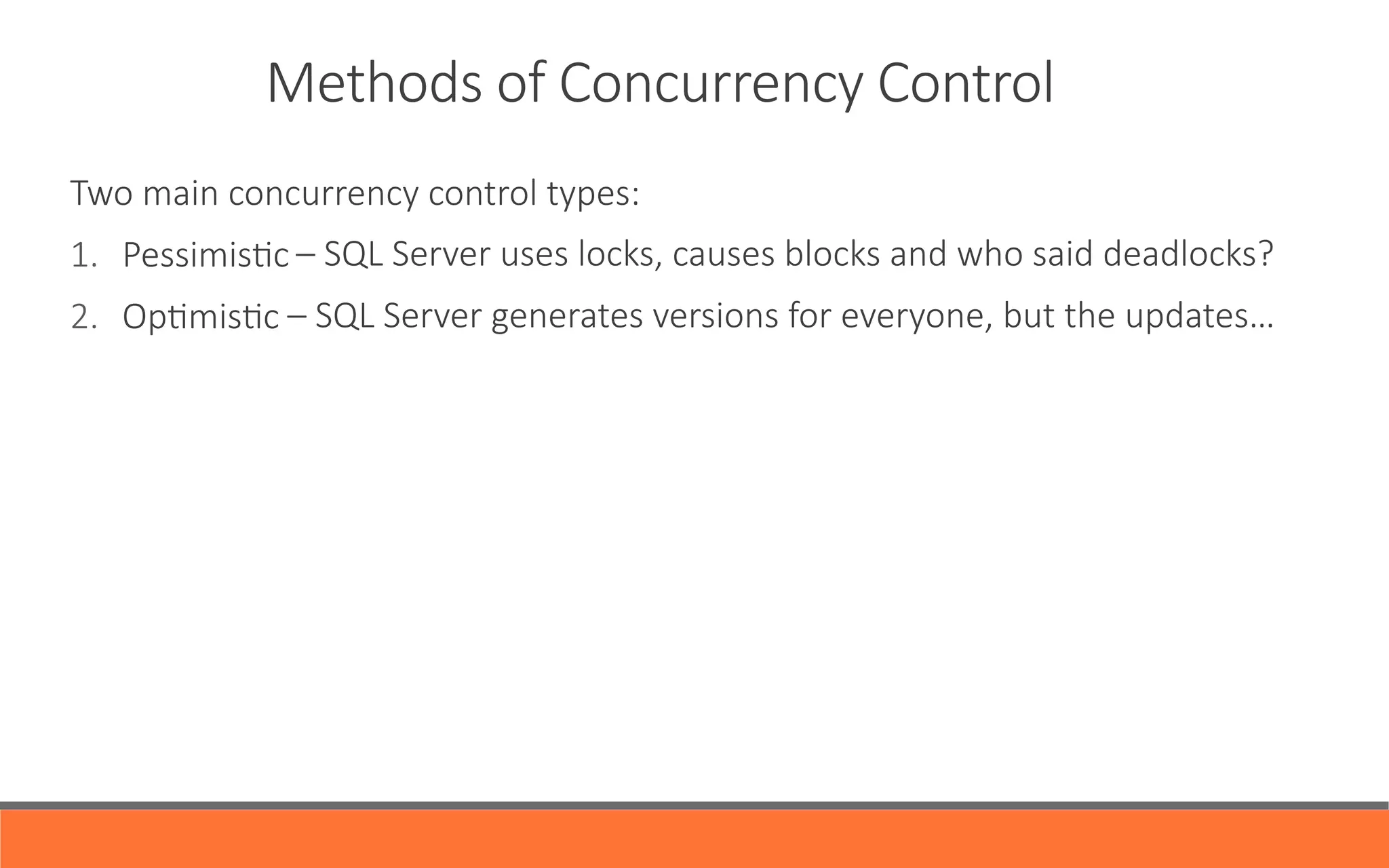 Methods  of  Concurrency  Control
Two  main  concurrency  control  types:
1.  PessimisYc
2.  OpYmisYc
      
  
                                                    –  SQL  Server  uses  locks,  causes  blocks  and  who  said  deadlocks?  
                                                  –  SQL  Server  generates  versions  for  everyone,  but  the  updates…
 
