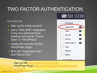 TWO FACTOR AUTHENTICATION

    Duo Security
      Sign up for a free account
      add a "Web SDK" integration
        in the Duo administrative
        interface and set its "Visual
        Style" to "WordPress".
      Install and activate the Duo
        WordPress plugin.
      fill in the "Integration Key"
        and "Secret Key"


             Sign Up URL: http://www.duosecurity.com
             WordPress Plugin: http://wordpress.org/extend/plugins/duo-
             wordpress/
@PROTECHIG
 