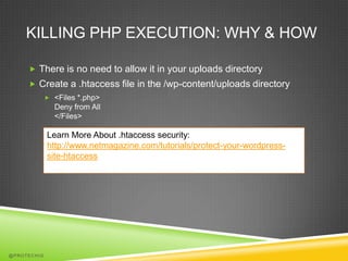 KILLING PHP EXECUTION: WHY & HOW

      There is no need to allow it in your uploads directory
      Create a .htaccess file in the /wp-content/uploads directory
              <Files *.php>
               Deny from All
               </Files>

             Learn More About .htaccess security:
             http://www.netmagazine.com/tutorials/protect-your-wordpress-
             site-htaccess




@PROTECHIG
 