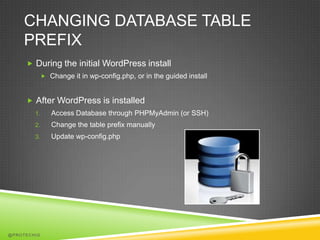 CHANGING DATABASE TABLE
    PREFIX
      During the initial WordPress install
              Change it in wp-config.php, or in the guided install



      After WordPress is installed
        1.      Access Database through PHPMyAdmin (or SSH)
        2.      Change the table prefix manually
        3.      Update wp-config.php




@PROTECHIG
 