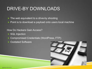 DRIVE-BY DOWNLOADS
      The web equivalent to a drive-by shooting
      Point is to download a payload onto users local machine


    How Do Hackers Gain Access?
      SQL Injection
      Compromised Credentials (WordPress, FTP)
      Outdated Software




@PROTECHIG
 