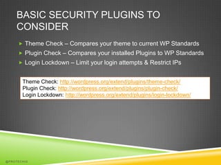 BASIC SECURITY PLUGINS TO
    CONSIDER
      Theme Check – Compares your theme to current WP Standards
      Plugin Check – Compares your installed Plugins to WP Standards
      Login Lockdown – Limit your login attempts & Restrict IPs


       Theme Check: http://wordpress.org/extend/plugins/theme-check/
       Plugin Check: http://wordpress.org/extend/plugins/plugin-check/
       Login Lockdown: http://wordpress.org/extend/plugins/login-lockdown/




@PROTECHIG
 