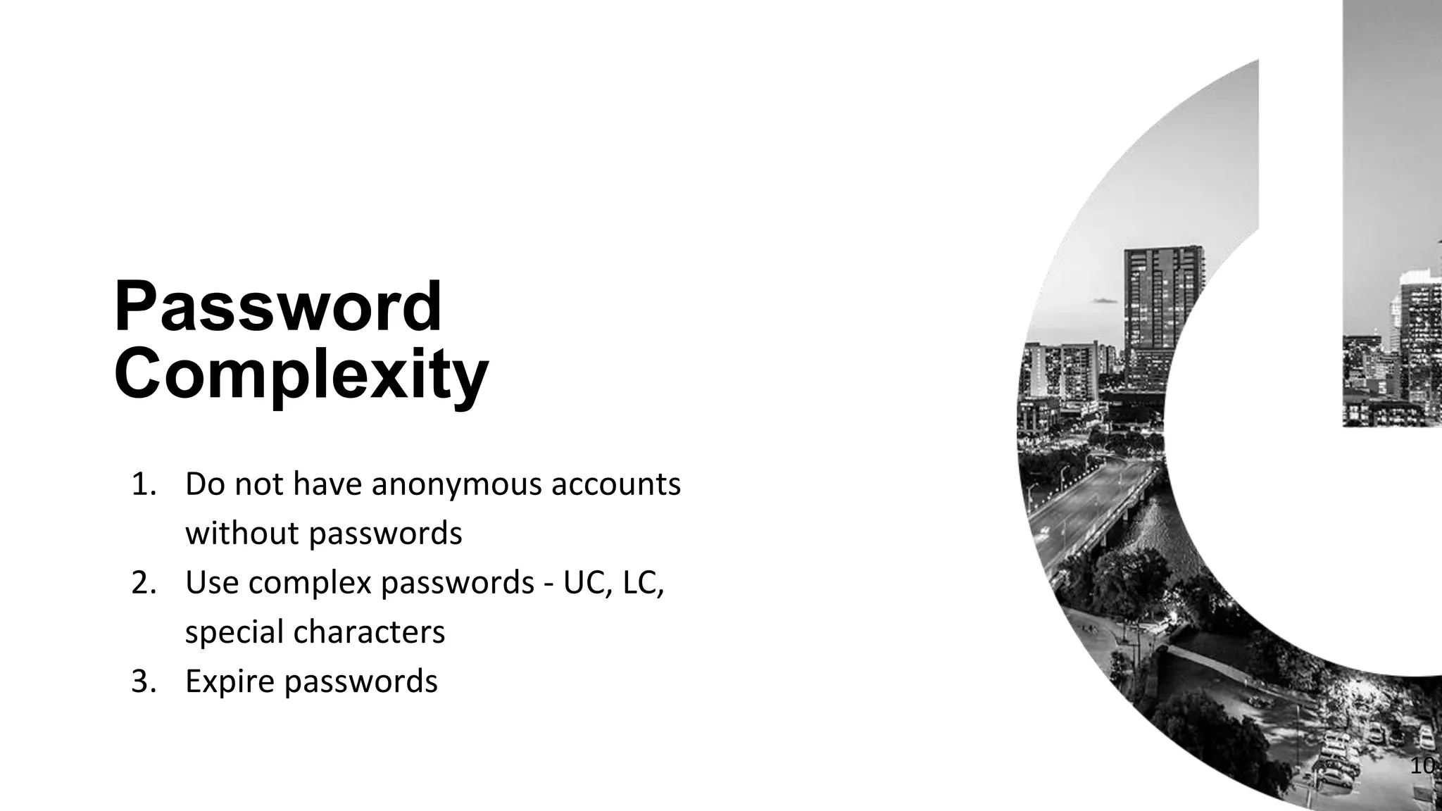 1. Do not have anonymous accounts
without passwords
2. Use complex passwords - UC, LC,
special characters
3. Expire passwords
Password
Complexity
10
 