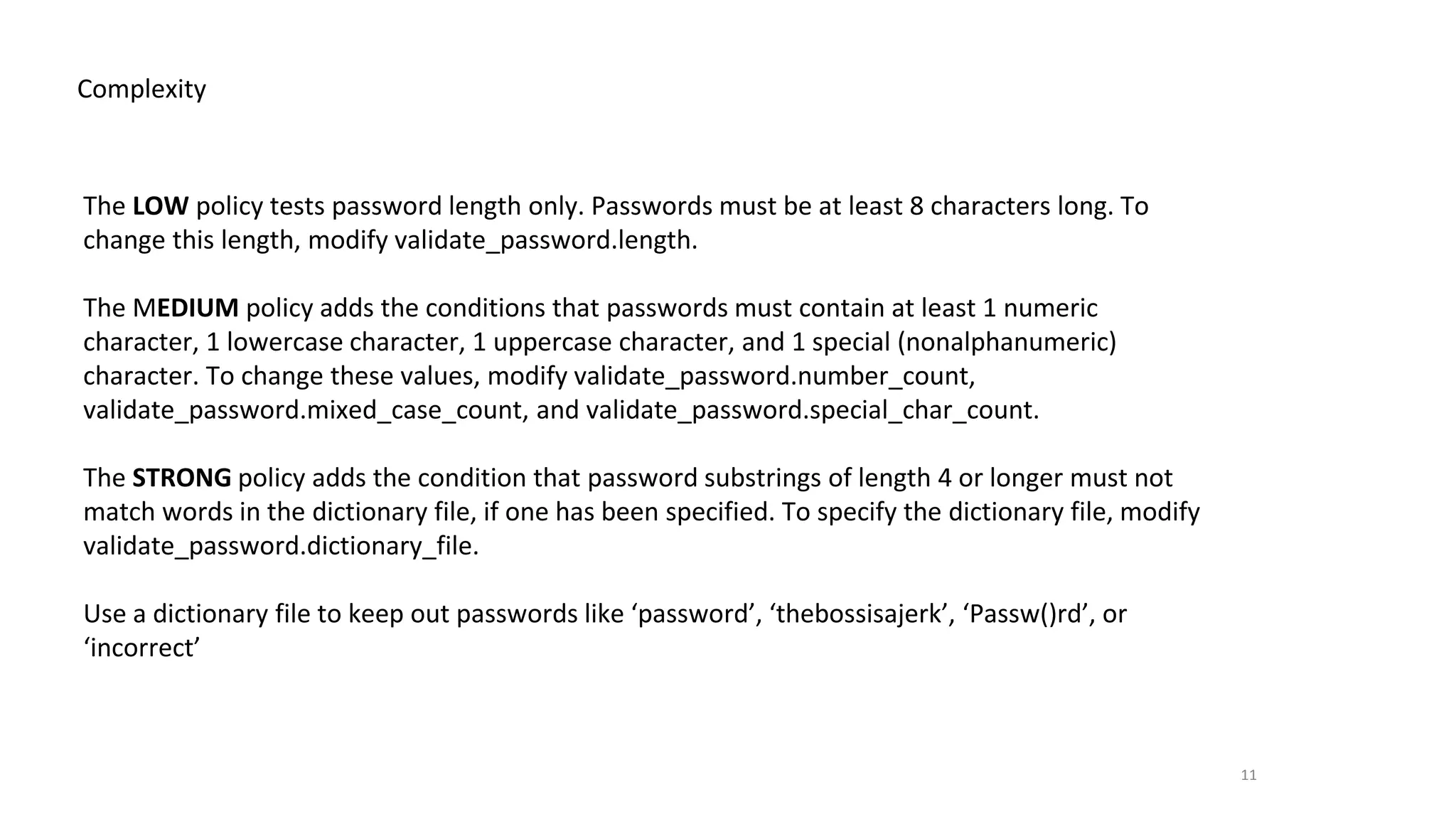 11
Complexity
The LOW policy tests password length only. Passwords must be at least 8 characters long. To
change this length, modify validate_password.length.
The MEDIUM policy adds the conditions that passwords must contain at least 1 numeric
character, 1 lowercase character, 1 uppercase character, and 1 special (nonalphanumeric)
character. To change these values, modify validate_password.number_count,
validate_password.mixed_case_count, and validate_password.special_char_count.
The STRONG policy adds the condition that password substrings of length 4 or longer must not
match words in the dictionary file, if one has been specified. To specify the dictionary file, modify
validate_password.dictionary_file.
Use a dictionary file to keep out passwords like ‘password’, ‘thebossisajerk’, ‘Passw()rd’, or
‘incorrect’
 