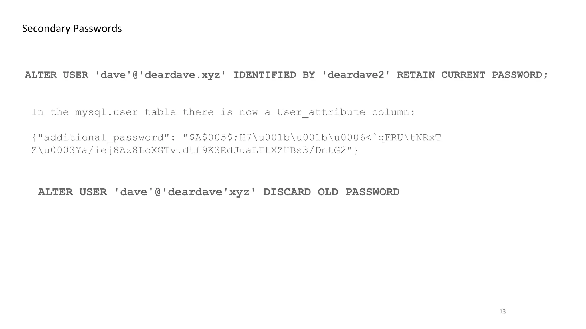 13
Secondary Passwords
ALTER USER 'dave'@'deardave.xyz' IDENTIFIED BY 'deardave2' RETAIN CURRENT PASSWORD;
In the mysql.user table there is now a User_attribute column:
{"additional_password": "$A$005$;H7u001bu001bu0006<`qFRUtNRxT
Zu0003Ya/iej8Az8LoXGTv.dtf9K3RdJuaLFtXZHBs3/DntG2"}
ALTER USER 'dave'@'deardave'xyz' DISCARD OLD PASSWORD
 