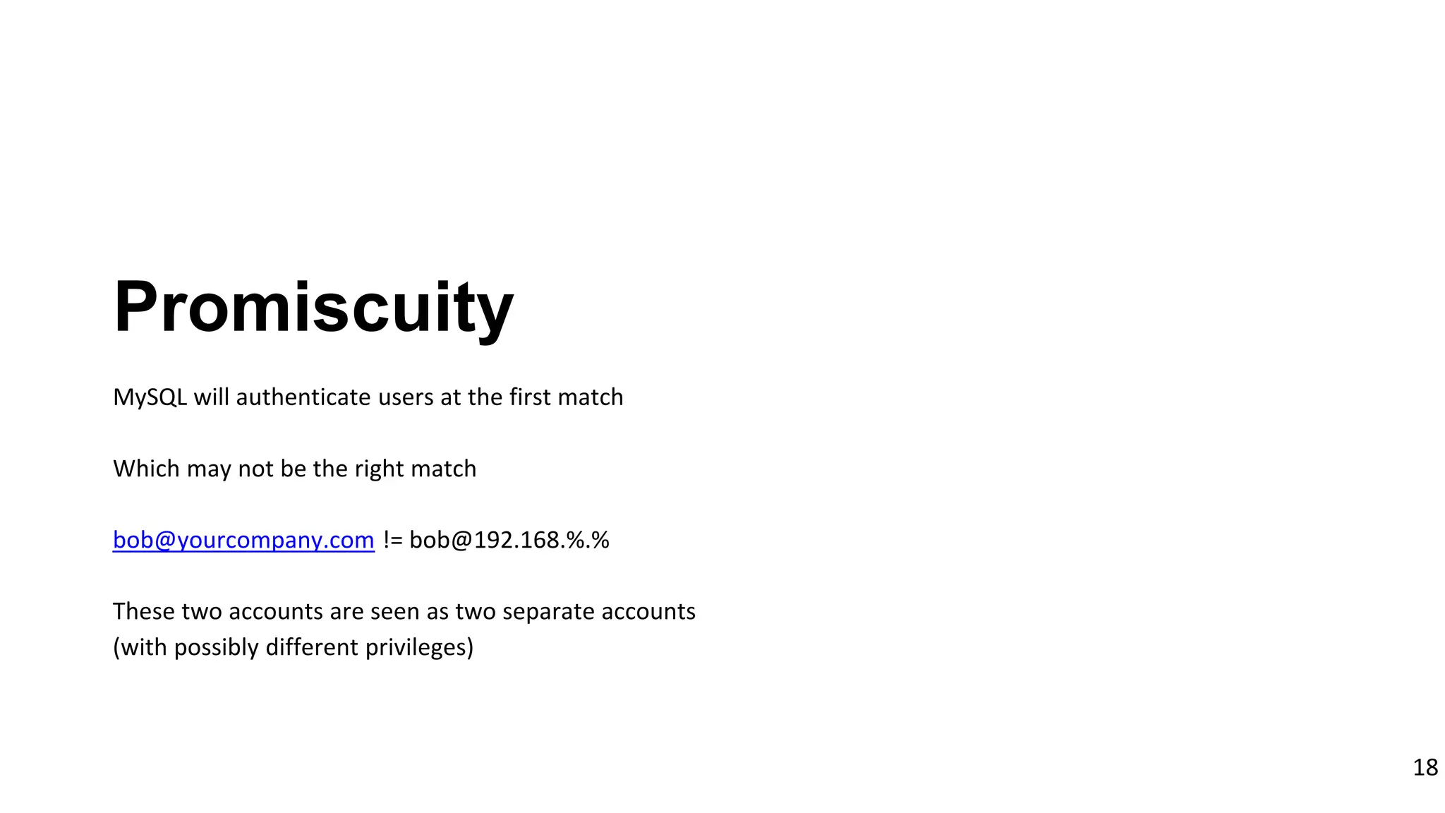 18
MySQL will authenticate users at the first match
Which may not be the right match
bob@yourcompany.com != bob@192.168.%.%
These two accounts are seen as two separate accounts
(with possibly different privileges)
Promiscuity
 