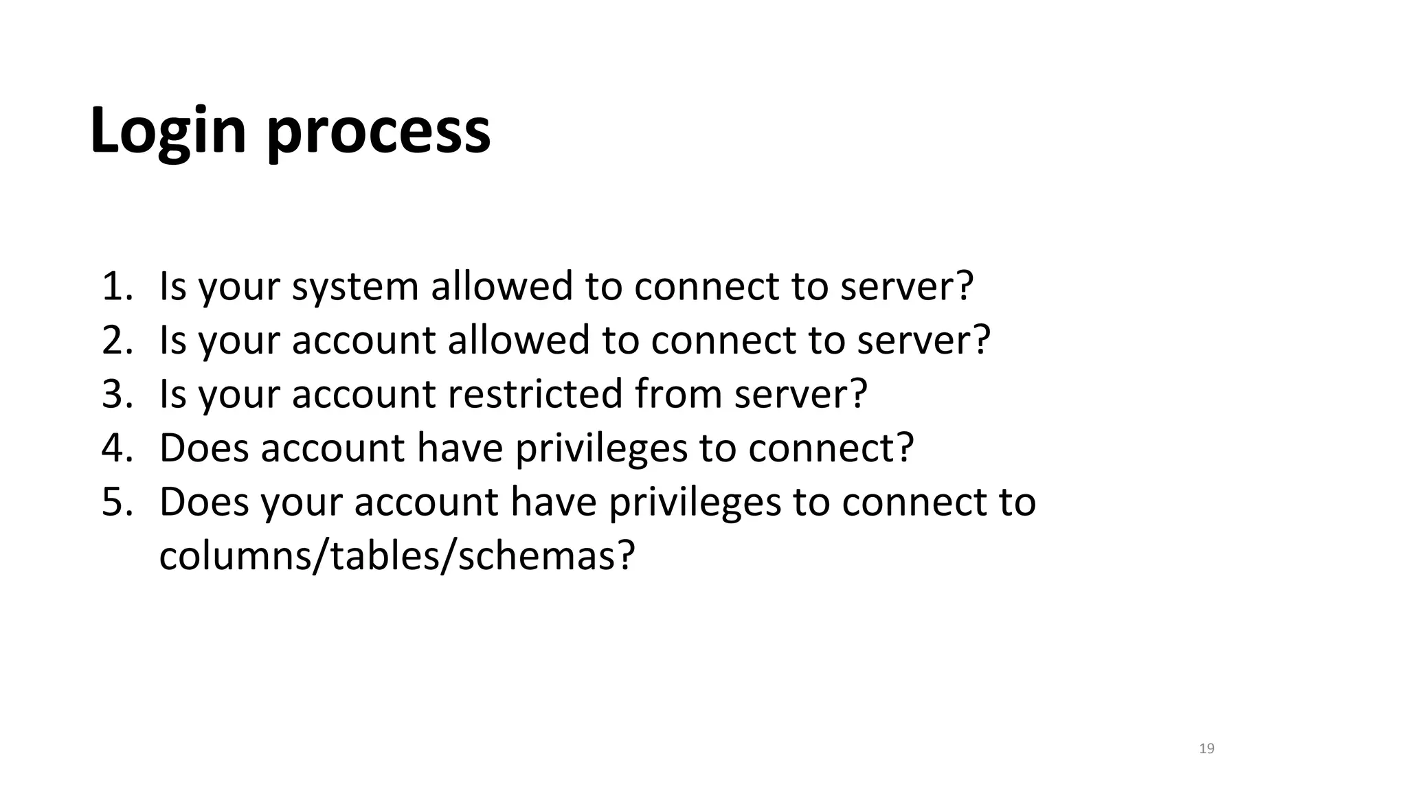 19
Login process
1. Is your system allowed to connect to server?
2. Is your account allowed to connect to server?
3. Is your account restricted from server?
4. Does account have privileges to connect?
5. Does your account have privileges to connect to
columns/tables/schemas?
 