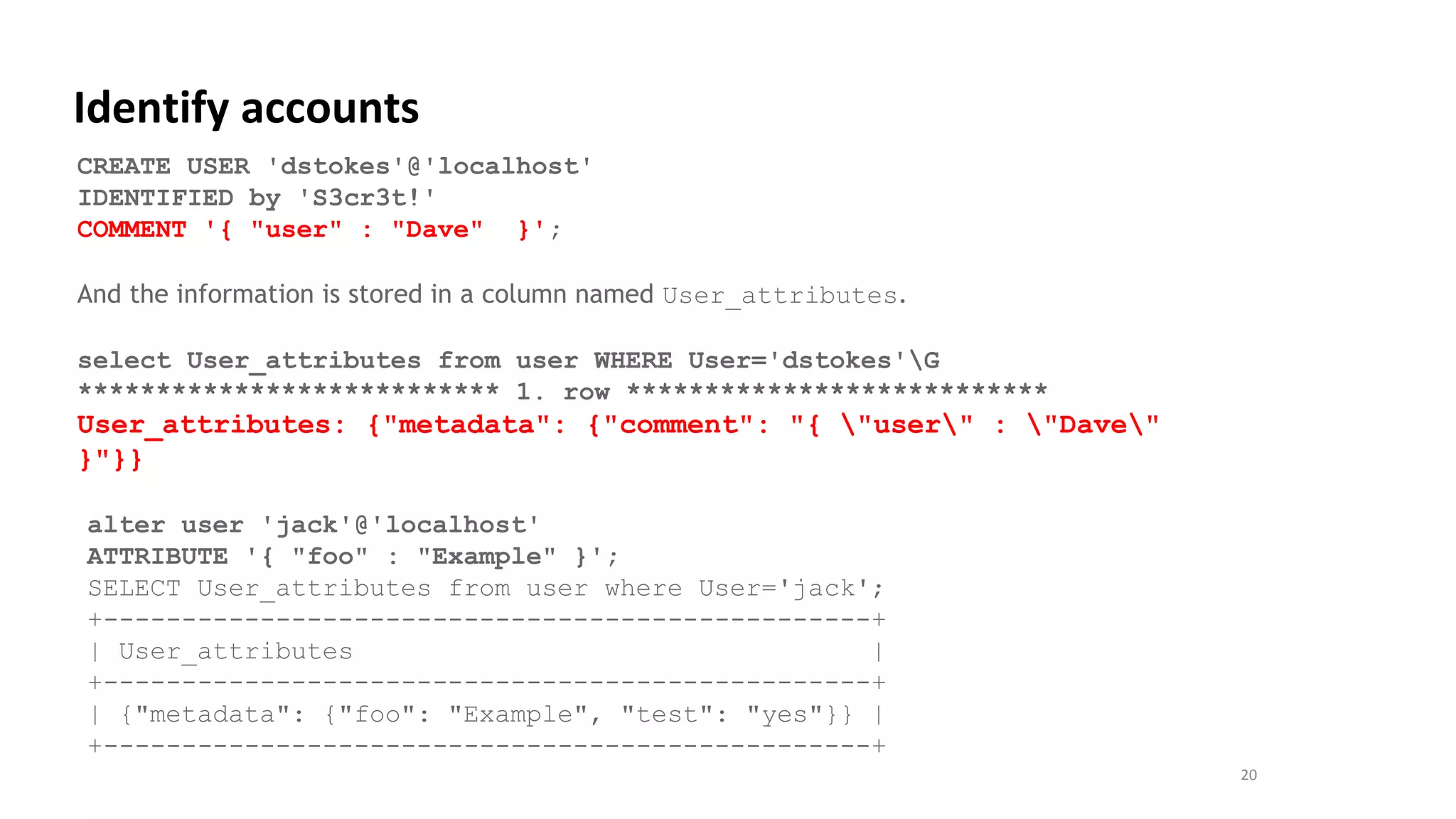 20
Identify accounts
CREATE USER 'dstokes'@'localhost'
IDENTIFIED by 'S3cr3t!'
COMMENT '{ "user" : "Dave" }';
And the information is stored in a column named User_attributes.
select User_attributes from user WHERE User='dstokes'G
*************************** 1. row ***************************
User_attributes: {"metadata": {"comment": "{ "user" : "Dave"
}"}}
alter user 'jack'@'localhost'
ATTRIBUTE '{ "foo" : "Example" }';
SELECT User_attributes from user where User='jack';
+-------------------------------------------------+
| User_attributes |
+-------------------------------------------------+
| {"metadata": {"foo": "Example", "test": "yes"}} |
+-------------------------------------------------+
 