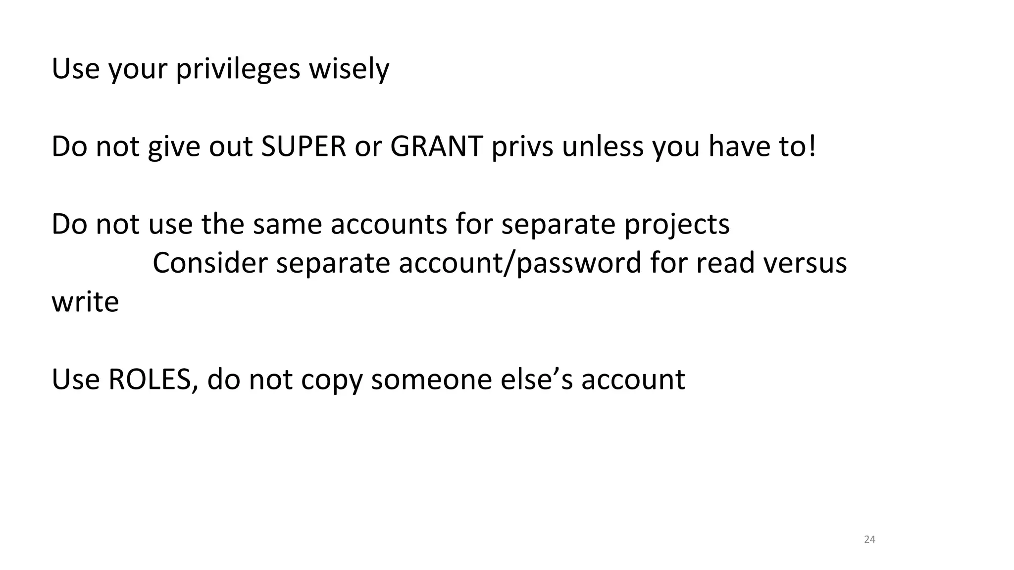 24
Use your privileges wisely
Do not give out SUPER or GRANT privs unless you have to!
Do not use the same accounts for separate projects
Consider separate account/password for read versus
write
Use ROLES, do not copy someone else’s account
 
