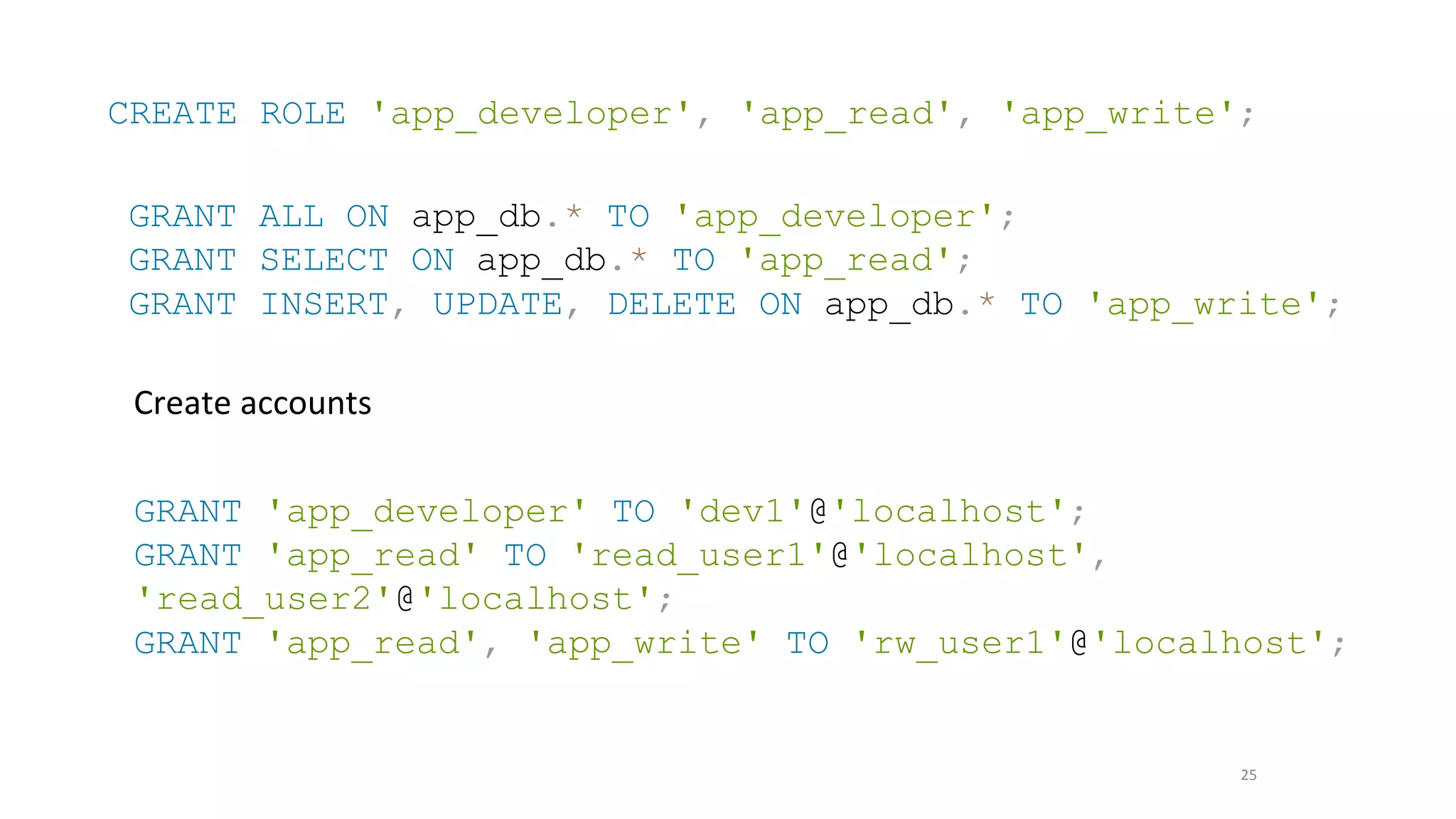 25
CREATE ROLE 'app_developer', 'app_read', 'app_write';
GRANT ALL ON app_db.* TO 'app_developer';
GRANT SELECT ON app_db.* TO 'app_read';
GRANT INSERT, UPDATE, DELETE ON app_db.* TO 'app_write';
Create accounts
GRANT 'app_developer' TO 'dev1'@'localhost';
GRANT 'app_read' TO 'read_user1'@'localhost',
'read_user2'@'localhost';
GRANT 'app_read', 'app_write' TO 'rw_user1'@'localhost';
 