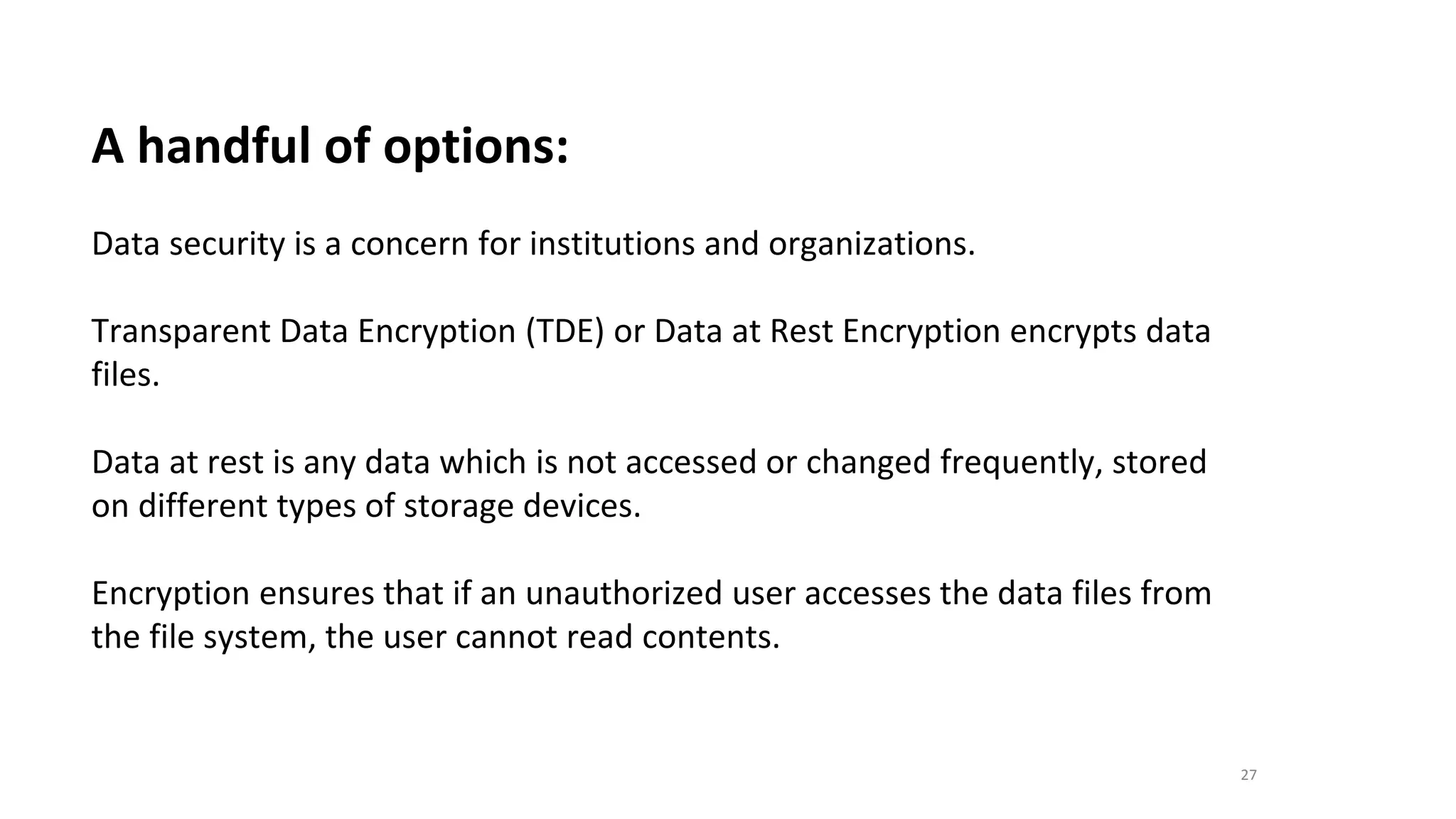 27
A handful of options:
Data security is a concern for institutions and organizations.
Transparent Data Encryption (TDE) or Data at Rest Encryption encrypts data
files.
Data at rest is any data which is not accessed or changed frequently, stored
on different types of storage devices.
Encryption ensures that if an unauthorized user accesses the data files from
the file system, the user cannot read contents.
 