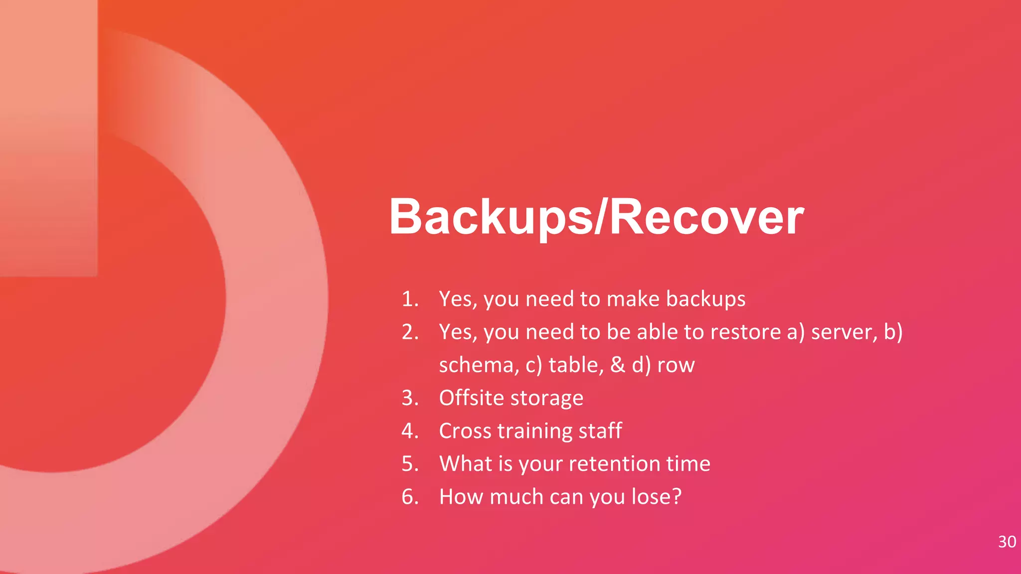 1. Yes, you need to make backups
2. Yes, you need to be able to restore a) server, b)
schema, c) table, & d) row
3. Offsite storage
4. Cross training staff
5. What is your retention time
6. How much can you lose?
Backups/Recover
30
 