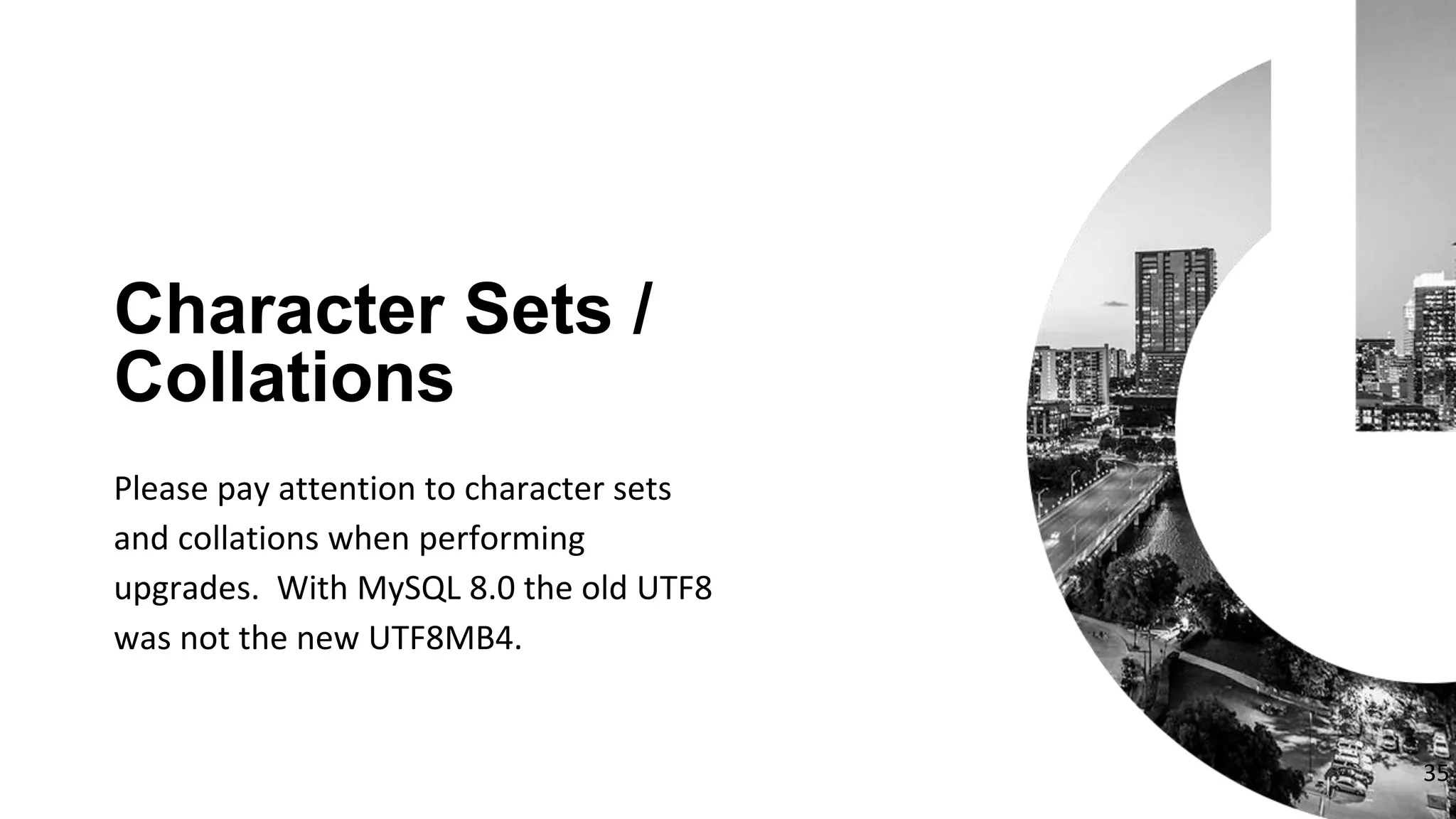 35
Please pay attention to character sets
and collations when performing
upgrades. With MySQL 8.0 the old UTF8
was not the new UTF8MB4.
Character Sets /
Collations
 