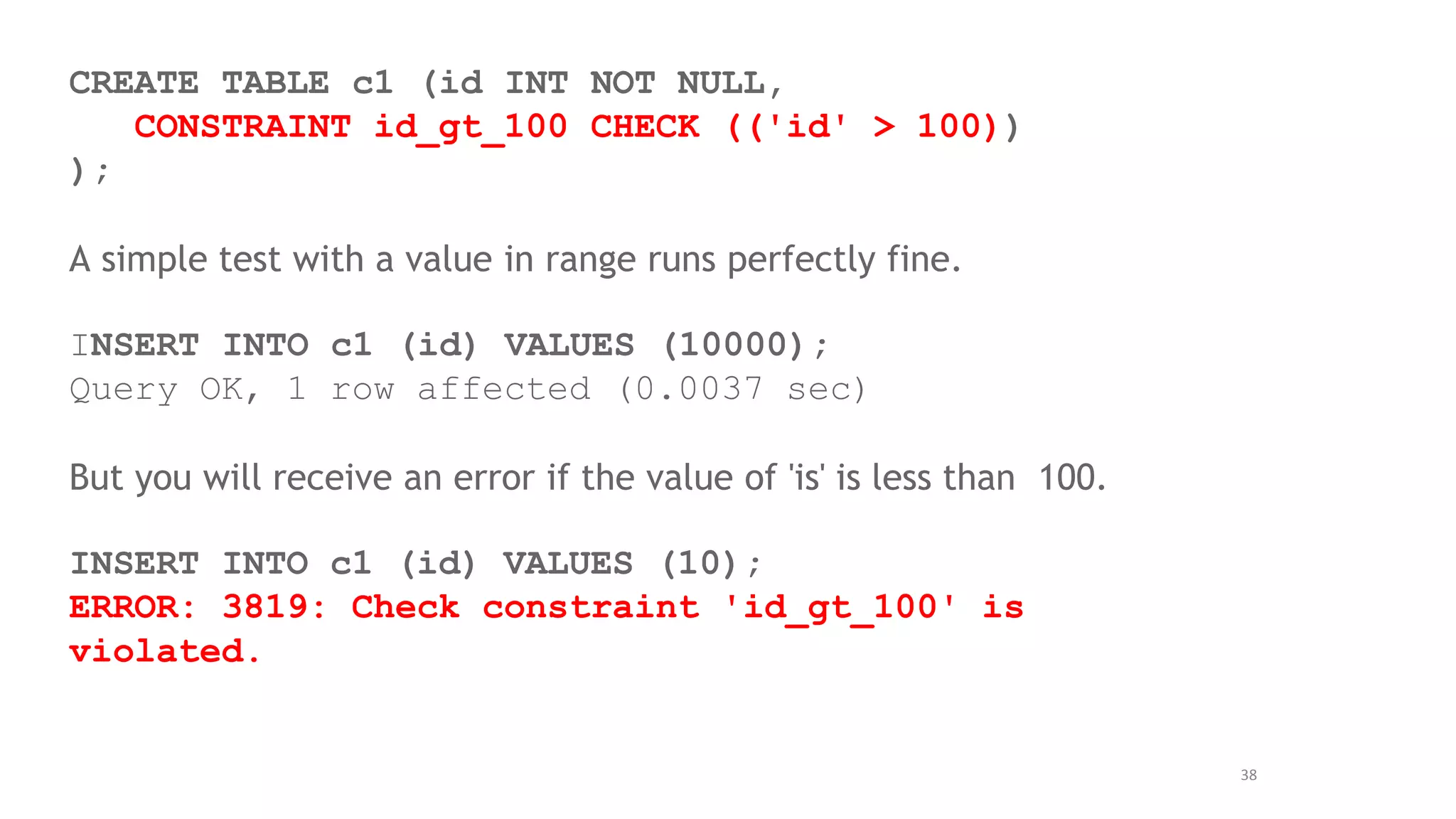 38
CREATE TABLE c1 (id INT NOT NULL,
CONSTRAINT id_gt_100 CHECK (('id' > 100))
);
A simple test with a value in range runs perfectly fine.
INSERT INTO c1 (id) VALUES (10000);
Query OK, 1 row affected (0.0037 sec)
But you will receive an error if the value of 'is' is less than 100.
INSERT INTO c1 (id) VALUES (10);
ERROR: 3819: Check constraint 'id_gt_100' is
violated.
 