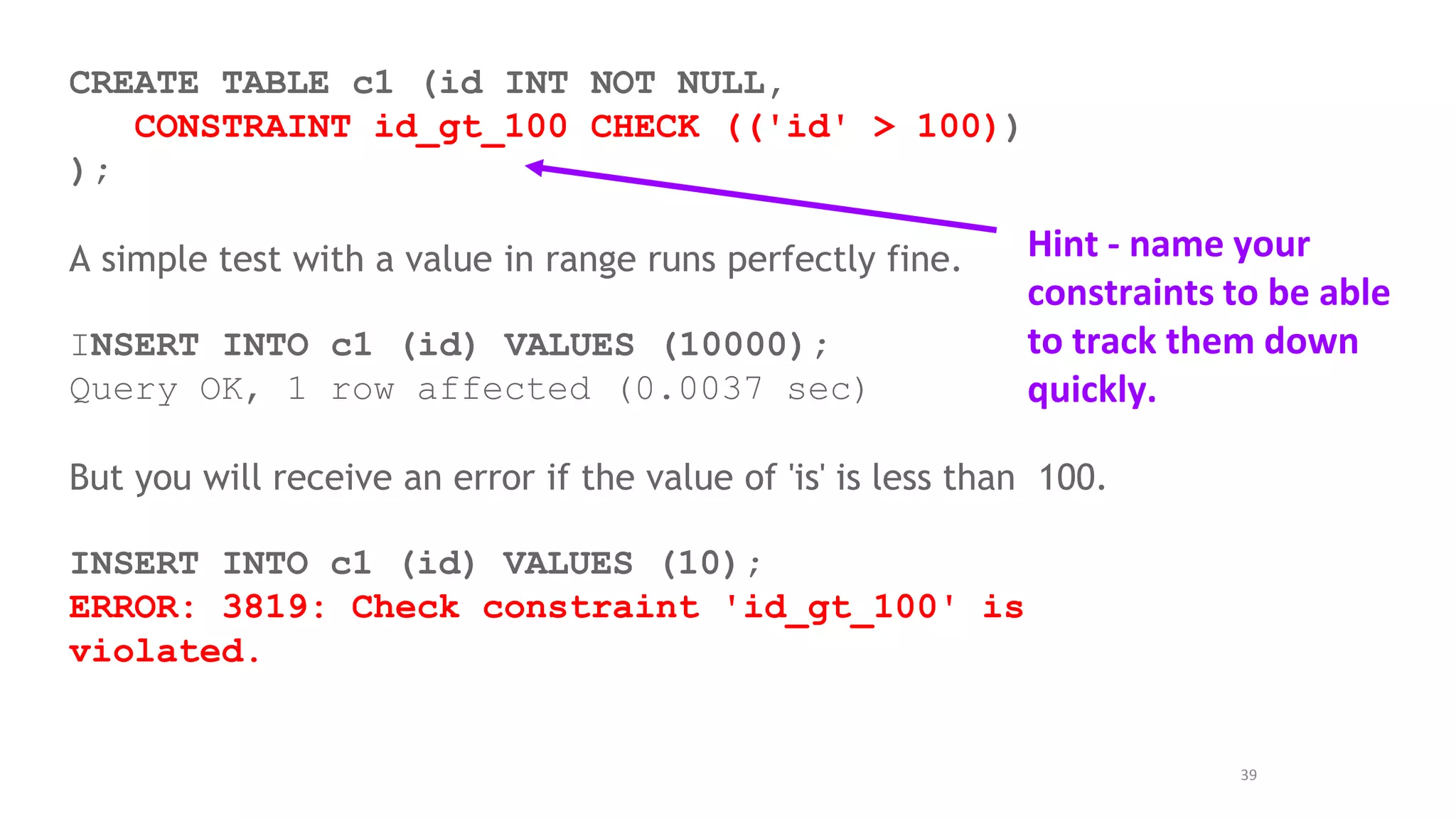 39
CREATE TABLE c1 (id INT NOT NULL,
CONSTRAINT id_gt_100 CHECK (('id' > 100))
);
A simple test with a value in range runs perfectly fine.
INSERT INTO c1 (id) VALUES (10000);
Query OK, 1 row affected (0.0037 sec)
But you will receive an error if the value of 'is' is less than 100.
INSERT INTO c1 (id) VALUES (10);
ERROR: 3819: Check constraint 'id_gt_100' is
violated.
Hint - name your
constraints to be able
to track them down
quickly.
 