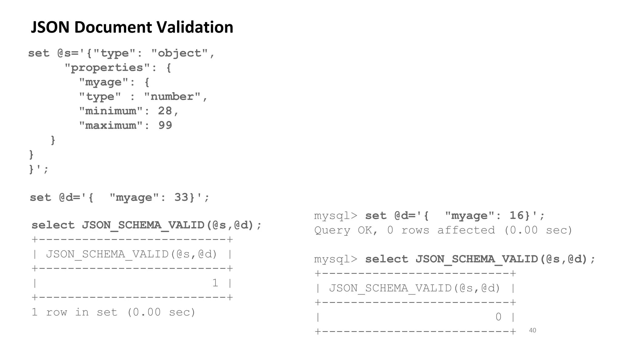 40
set @s='{"type": "object",
"properties": {
"myage": {
"type" : "number",
"minimum": 28,
"maximum": 99
}
}
}';
JSON Document Validation
set @d='{ "myage": 33}';
select JSON_SCHEMA_VALID(@s,@d);
+--------------------------+
| JSON_SCHEMA_VALID(@s,@d) |
+--------------------------+
| 1 |
+--------------------------+
1 row in set (0.00 sec)
mysql> set @d='{ "myage": 16}';
Query OK, 0 rows affected (0.00 sec)
mysql> select JSON_SCHEMA_VALID(@s,@d);
+--------------------------+
| JSON_SCHEMA_VALID(@s,@d) |
+--------------------------+
| 0 |
+--------------------------+
 