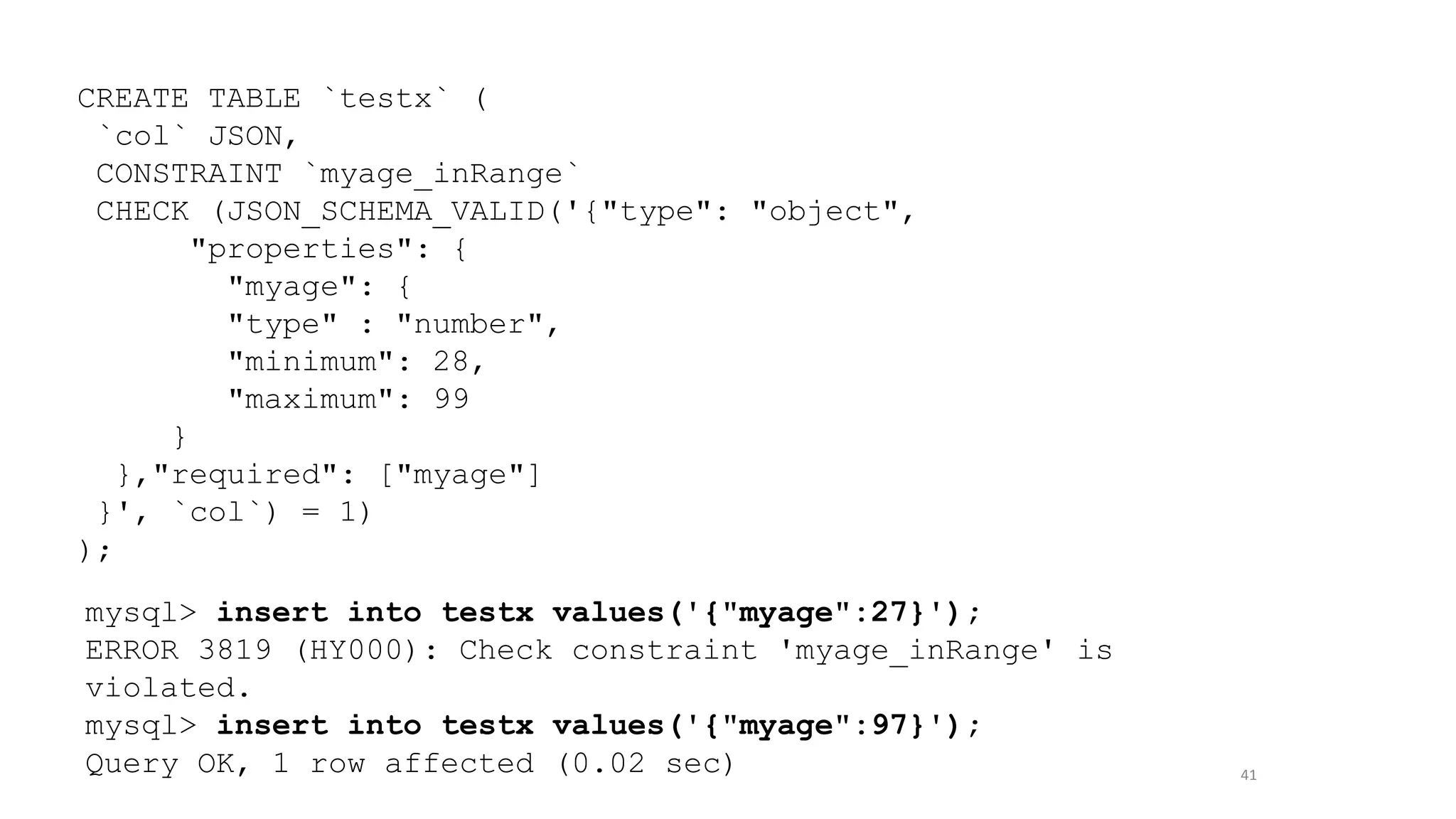 41
CREATE TABLE `testx` (
`col` JSON,
CONSTRAINT `myage_inRange`
CHECK (JSON_SCHEMA_VALID('{"type": "object",
"properties": {
"myage": {
"type" : "number",
"minimum": 28,
"maximum": 99
}
},"required": ["myage"]
}', `col`) = 1)
);
mysql> insert into testx values('{"myage":27}');
ERROR 3819 (HY000): Check constraint 'myage_inRange' is
violated.
mysql> insert into testx values('{"myage":97}');
Query OK, 1 row affected (0.02 sec)
 