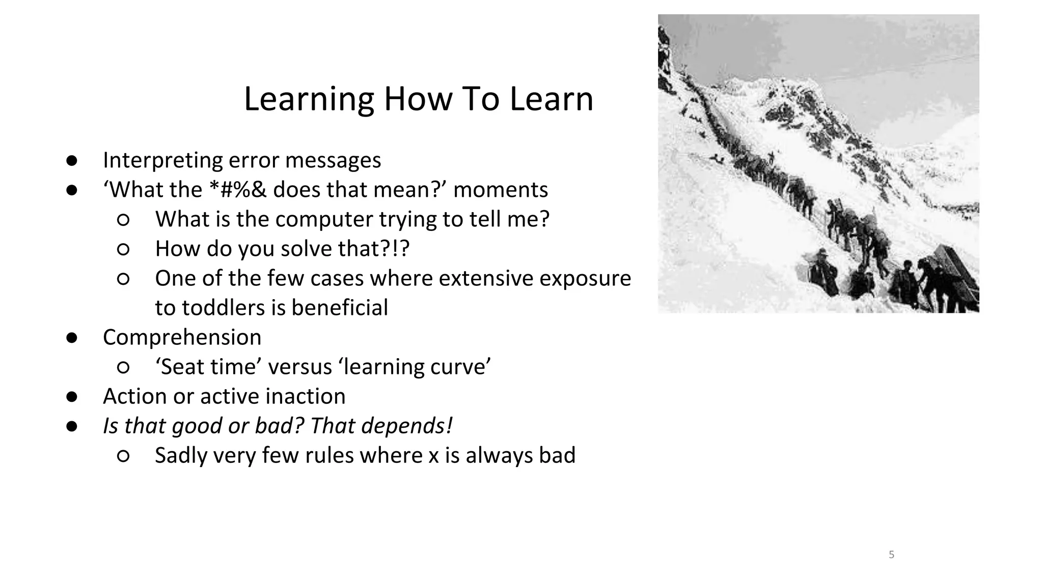 Learning How To Learn
● Interpreting error messages
● ‘What the *#%& does that mean?’ moments
○ What is the computer trying to tell me?
○ How do you solve that?!?
○ One of the few cases where extensive exposure
to toddlers is beneficial
● Comprehension
○ ‘Seat time’ versus ‘learning curve’
● Action or active inaction
● Is that good or bad? That depends!
○ Sadly very few rules where x is always bad
5
 