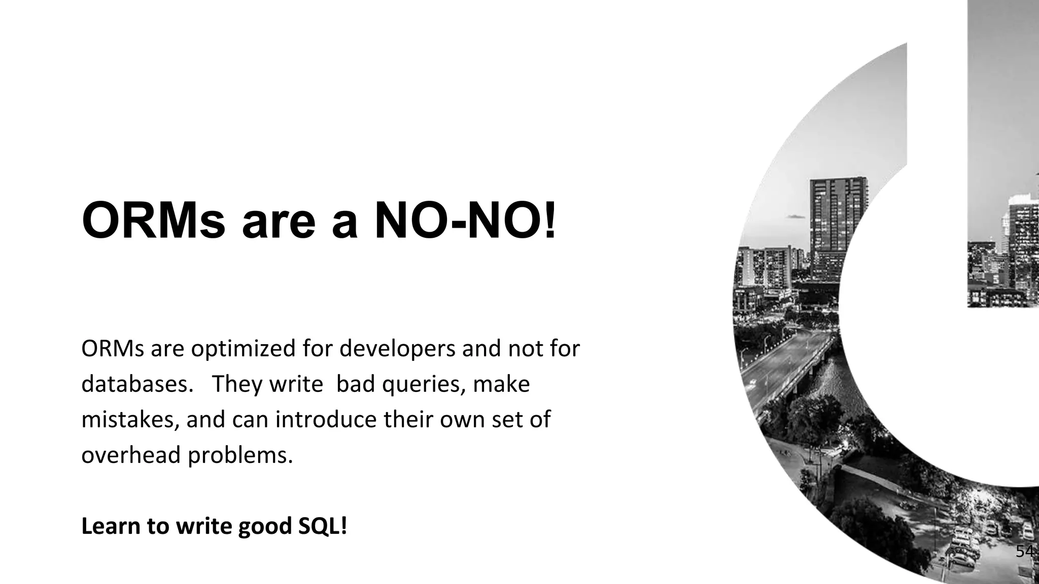 ORMs are optimized for developers and not for
databases. They write bad queries, make
mistakes, and can introduce their own set of
overhead problems.
Learn to write good SQL!
ORMs are a NO-NO!
54
 