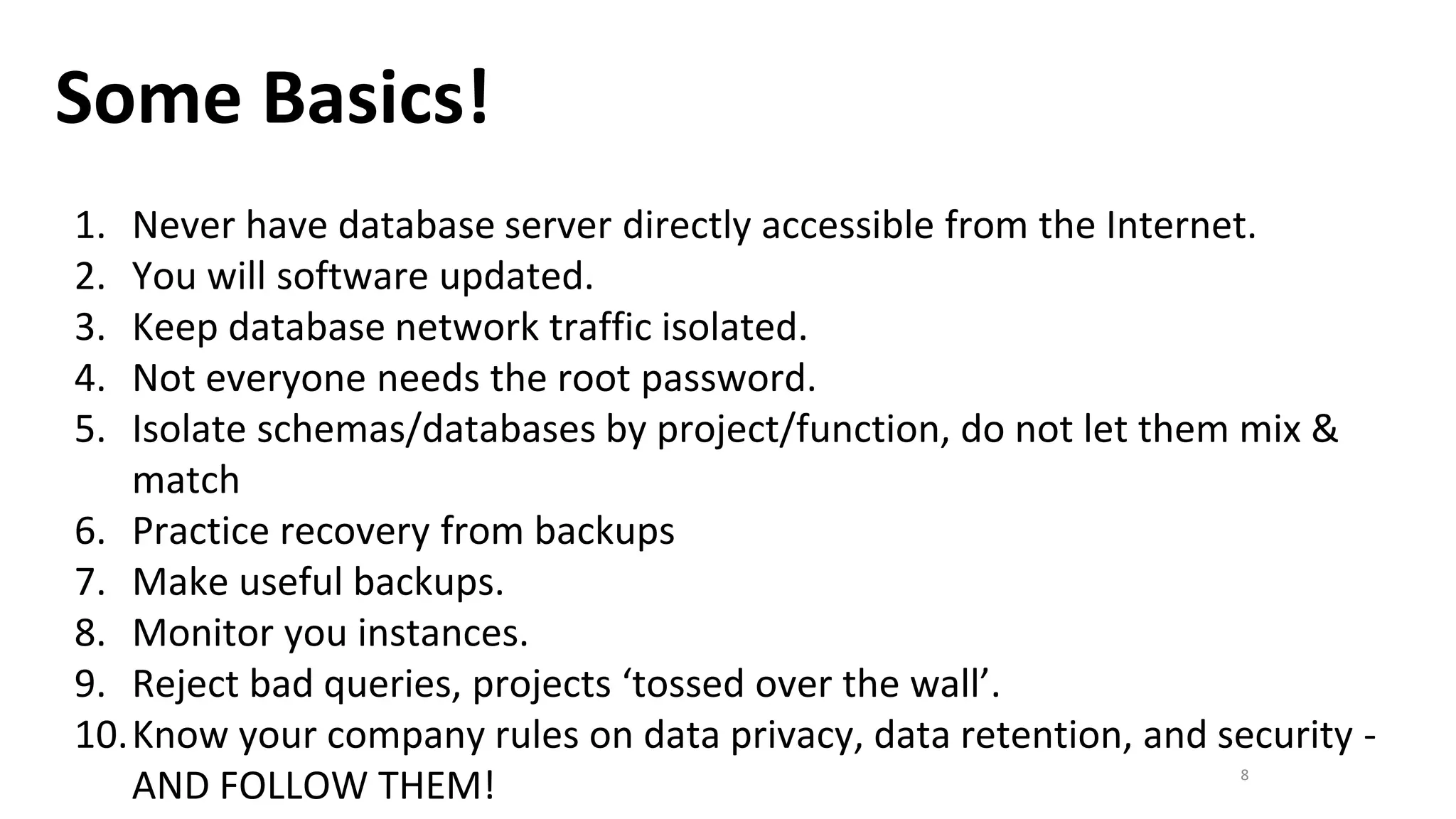 8
Some Basics!
1. Never have database server directly accessible from the Internet.
2. You will software updated.
3. Keep database network traffic isolated.
4. Not everyone needs the root password.
5. Isolate schemas/databases by project/function, do not let them mix &
match
6. Practice recovery from backups
7. Make useful backups.
8. Monitor you instances.
9. Reject bad queries, projects ‘tossed over the wall’.
10.Know your company rules on data privacy, data retention, and security -
AND FOLLOW THEM!
 