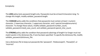11
Complexity
The LOW policy tests password length only. Passwords must be at least 8 characters long. To
change this length, modify validate_password.length.
The MEDIUM policy adds the conditions that passwords must contain at least 1 numeric
character, 1 lowercase character, 1 uppercase character, and 1 special (nonalphanumeric)
character. To change these values, modify validate_password.number_count,
validate_password.mixed_case_count, and validate_password.special_char_count.
The STRONG policy adds the condition that password substrings of length 4 or longer must not
match words in the dictionary file, if one has been specified. To specify the dictionary file, modify
validate_password.dictionary_file.
Use a dictionary file to keep out passwords like ‘password’, ‘thebossisajerk’, ‘Passw()rd’, or
‘incorrect’
 