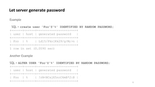 12
Example
SQL > create user 'Foo'@'%' IDENTIFIED BY RANDOM PASSWORD;
+------+------+----------------------+
| user | host | generated password |
+------+------+----------------------+
| Foo | % | Ld]5/Fkn[Kk29/g/M;>n |
+------+------+----------------------+
1 row in set (0.0090 sec)
Another Example
SQL > ALTER USER 'Foo'@'%' IDENTIFIED BY RANDOM PASSWORD;
+------+------+----------------------+
| user | host | generated password |
+------+------+----------------------+
| Foo | % | !rN<NCxjE5ncC6mB*2:@ |
+------+------+----------------------+
Let server generate password
 