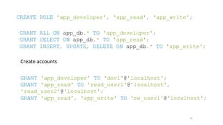 25
CREATE ROLE 'app_developer', 'app_read', 'app_write';
GRANT ALL ON app_db.* TO 'app_developer';
GRANT SELECT ON app_db.* TO 'app_read';
GRANT INSERT, UPDATE, DELETE ON app_db.* TO 'app_write';
Create accounts
GRANT 'app_developer' TO 'dev1'@'localhost';
GRANT 'app_read' TO 'read_user1'@'localhost',
'read_user2'@'localhost';
GRANT 'app_read', 'app_write' TO 'rw_user1'@'localhost';
 