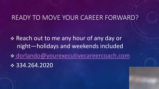 READY TO MOVE YOUR CAREER FORWARD?
 Reach out to me any hour of any day or
night—holidays and weekends included
 dorlando@yourexecutivecareercoach.com
 334.264.2020
8
 