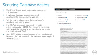 Dell World User Forum
Securing Database Access
• Use the onboard reporting engine to access
the database
• If external database access is desired,
configure the connection to use SSL
• Set the read-only passwords to each org’s
database to a strong value
• If a DMZ deployment is desired, consider
using a secondary K1000 for reporting purposes
with a periodic restore from the nightly backup of
the production K1000.
• Port 3306 inbound must be opened on any firewall
between the machine with the external reporting tool
and the K1000
 