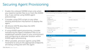 Dell World User Forum
Securing Agent Provisioning
• Enable the onboard SAMBA share only when
you need to transfer files to or from the K1000
(e.g. if you will be using K1000 agent
provisioning)
• Consider using GPO scripts or any other
existing distribution mechanism to deploy the
agent
• KB Article 133776 describes the GPO
Provisioning Tool
• If using K1000 agent provisioning, consider
transferring the agent installation files to an
established network share in your environment
and configuring an alternate location within
K1000 agent provisioning
• When possible, provision agents using DNS
hostname to ensure the appropriate endpoints
are being configured with the agent
 