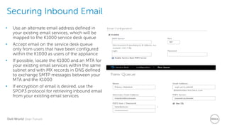 Dell World User Forum
Securing Inbound Email
• Use an alternate email address defined in
your existing email services, which will be
mapped to the K1000 service desk queue
• Accept email on the service desk queue
only from users that have been configured
within the K1000 as users of the appliance
• If possible, locate the K1000 and an MTA for
your existing email services within the same
subnet and with MX records in DNS defined
to exchange SMTP messages between your
MTA and the K1000
• If encryption of email is desired, use the
SPOP3 protocol for retrieving inbound email
from your existing email services
 
