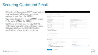 Dell World User Forum
Securing Outbound Email
• Consider configuring an SMTP server within
your existing email services to receive
outbound mail from the K1000
• If possible, locate this external SMTP server
in the same LAN as the K1000
• Configure an email alias for your K1000
system administrators that will receive daily
status emails from the K1000 including
notifications of any security breaches
 