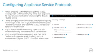 Dell World User Forum
Configuring Appliance Service Protocols
• When enabling SNMP Monitoring of the K1000,
configure an SNMP community string that is specific
to your environment rather than using the default
‘public’ string
• There is no provision within the K1000 for configuring
SNMP traps to be sent to your SNMP monitoring tool.
Therefore, you can only scan the K1000 periodically
for SNMP information
• If you enable SNMP monitoring, open port 161
outbound on any firewall that must be traversed
• Only enable SSH when engaging with Dell KACE
Technical Support or when planning periodic
maintenance of your K1000. Disable it when done.
 